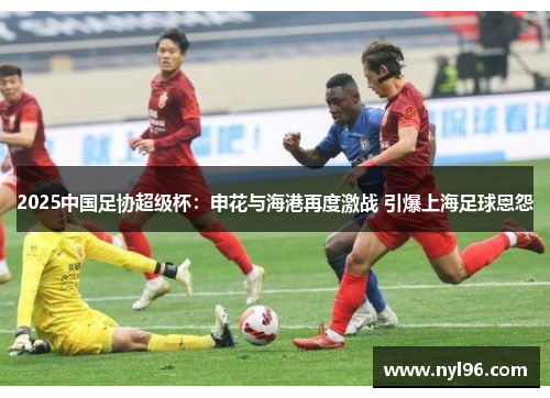 2025中国足协超级杯：申花与海港再度激战 引爆上海足球恩怨