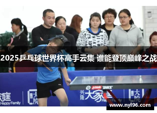 2025乒乓球世界杯高手云集 谁能登顶巅峰之战