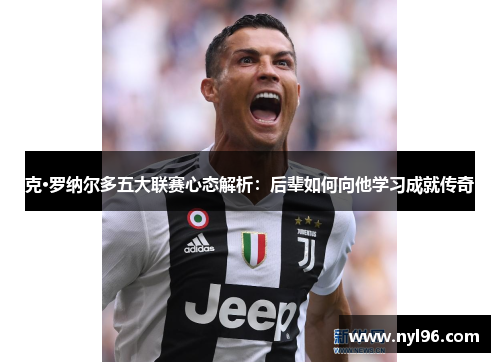 克·罗纳尔多五大联赛心态解析：后辈如何向他学习成就传奇