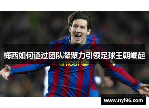 梅西如何通过团队凝聚力引领足球王朝崛起