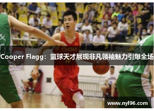 Cooper Flagg：篮球天才展现非凡领袖魅力引爆全场