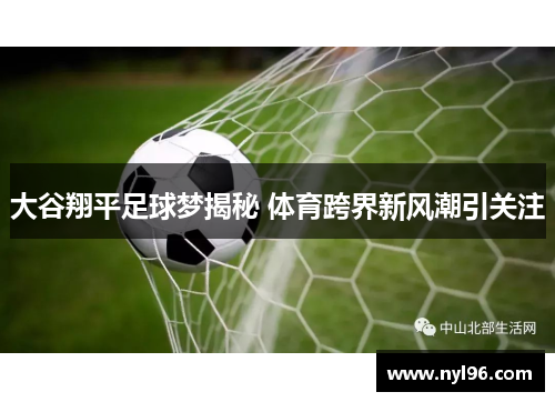 大谷翔平足球梦揭秘 体育跨界新风潮引关注