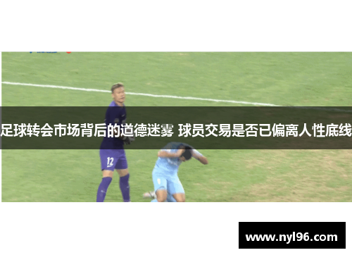 足球转会市场背后的道德迷雾 球员交易是否已偏离人性底线