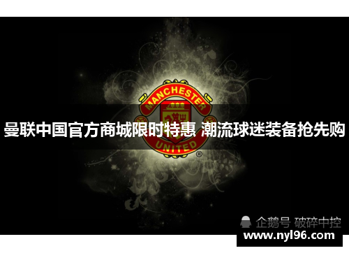 曼联中国官方商城限时特惠 潮流球迷装备抢先购