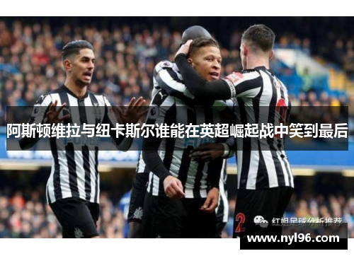 阿斯顿维拉与纽卡斯尔谁能在英超崛起战中笑到最后